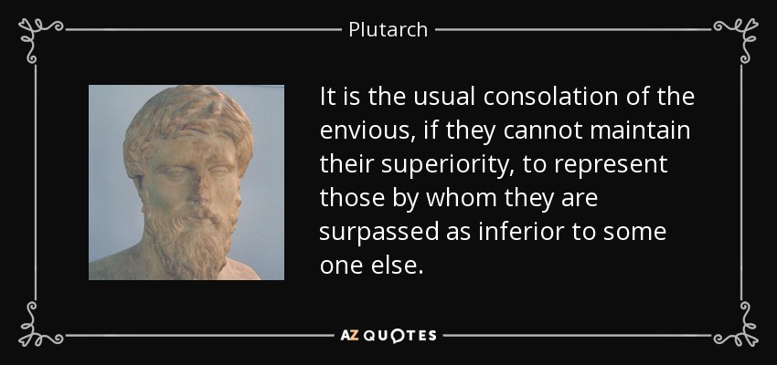 It is the usual consolation of the envious, if they cannot maintain their superiority, to represent those by whom they are surpassed as inferior to some one else. - Plutarch