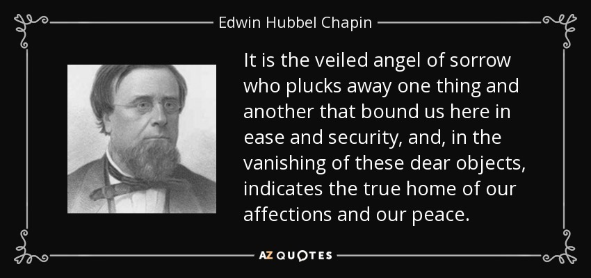 It is the veiled angel of sorrow who plucks away one thing and another that bound us here in ease and security, and, in the vanishing of these dear objects, indicates the true home of our affections and our peace. - Edwin Hubbel Chapin