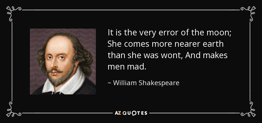 It is the very error of the moon; She comes more nearer earth than she was wont, And makes men mad. - William Shakespeare