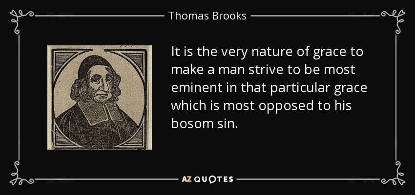 It is the very nature of grace to make a man strive to be most eminent in that particular grace which is most opposed to his bosom sin. - Thomas Brooks