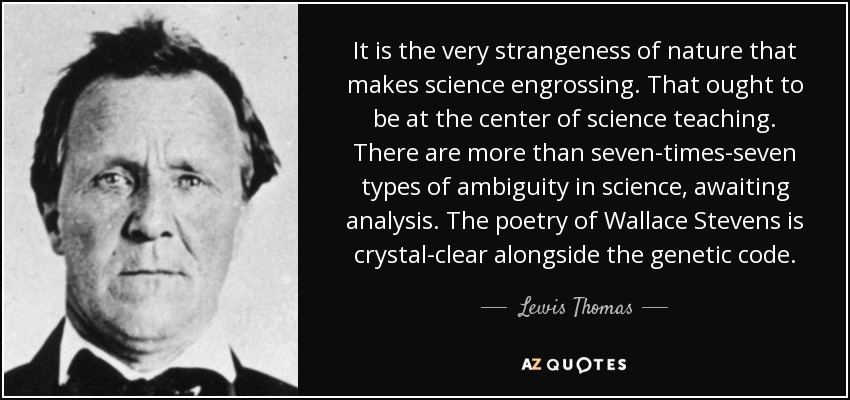 It is the very strangeness of nature that makes science engrossing. That ought to be at the center of science teaching. There are more than seven-times-seven types of ambiguity in science, awaiting analysis. The poetry of Wallace Stevens is crystal-clear alongside the genetic code. - Lewis Thomas