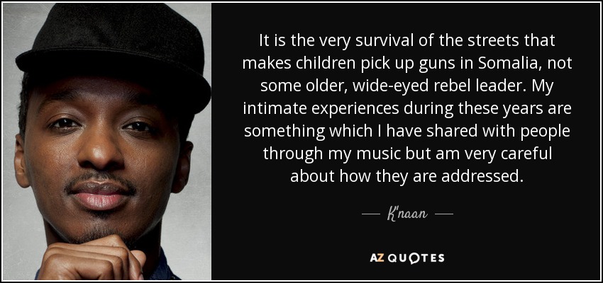 It is the very survival of the streets that makes children pick up guns in Somalia, not some older, wide-eyed rebel leader. My intimate experiences during these years are something which I have shared with people through my music but am very careful about how they are addressed. - K'naan