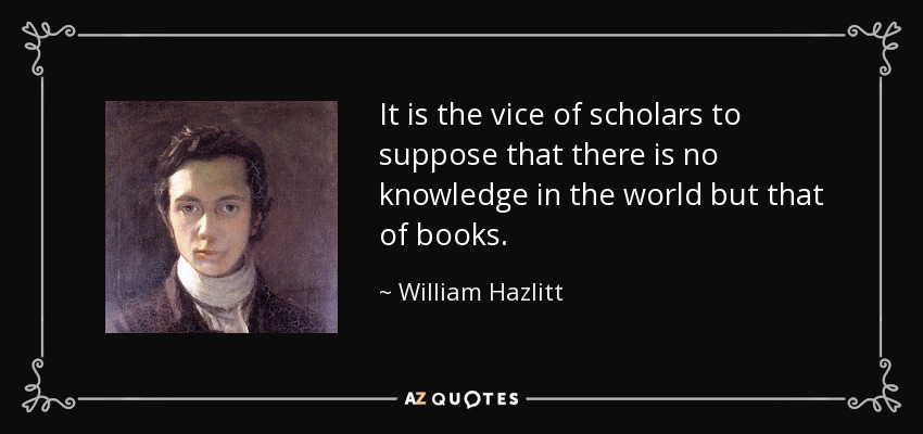 It is the vice of scholars to suppose that there is no knowledge in the world but that of books. - William Hazlitt