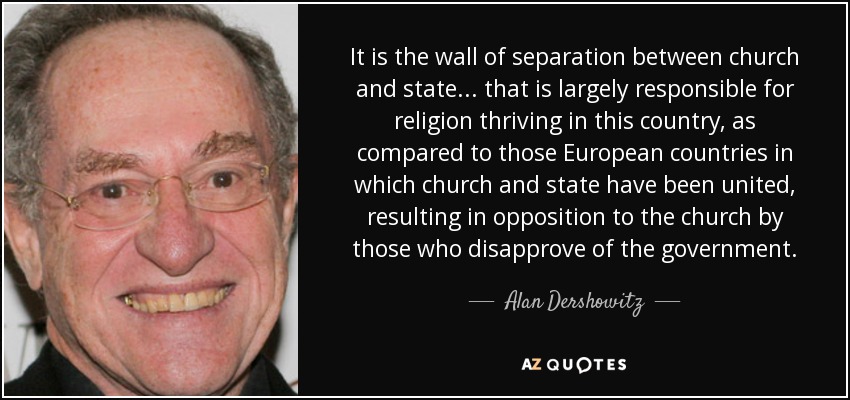 It is the wall of separation between church and state . . . that is largely responsible for religion thriving in this country, as compared to those European countries in which church and state have been united, resulting in opposition to the church by those who disapprove of the government. - Alan Dershowitz