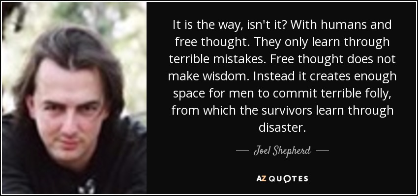 It is the way, isn't it? With humans and free thought. They only learn through terrible mistakes. Free thought does not make wisdom. Instead it creates enough space for men to commit terrible folly, from which the survivors learn through disaster. - Joel Shepherd