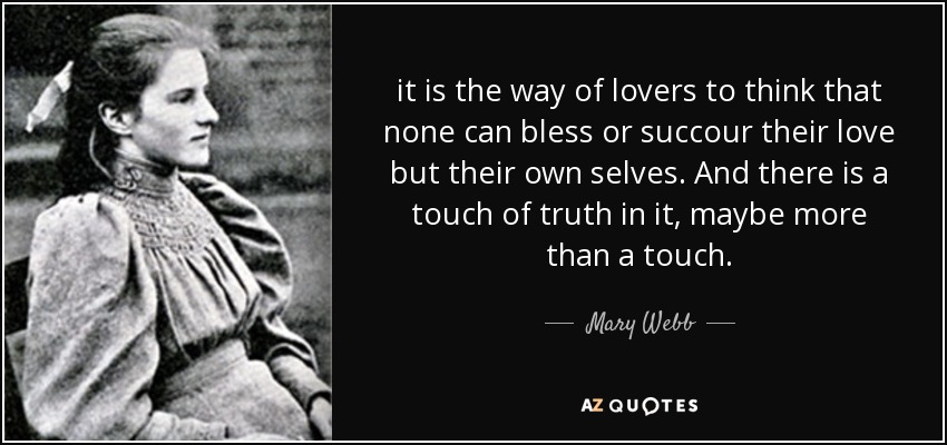 it is the way of lovers to think that none can bless or succour their love but their own selves. And there is a touch of truth in it, maybe more than a touch. - Mary Webb