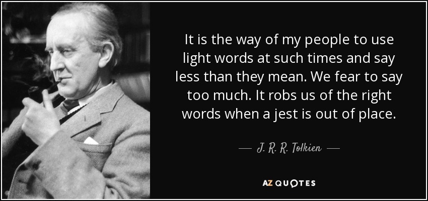 It is the way of my people to use light words at such times and say less than they mean. We fear to say too much. It robs us of the right words when a jest is out of place. - J. R. R. Tolkien