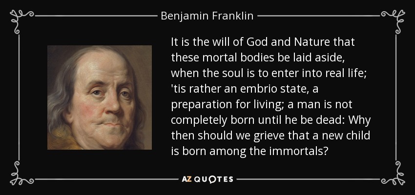 It is the will of God and Nature that these mortal bodies be laid aside, when the soul is to enter into real life; 'tis rather an embrio state, a preparation for living; a man is not completely born until he be dead: Why then should we grieve that a new child is born among the immortals? - Benjamin Franklin