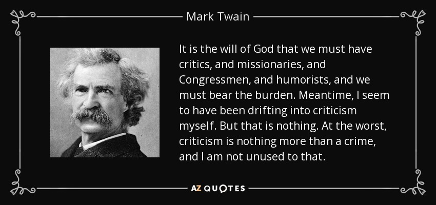 It is the will of God that we must have critics, and missionaries, and Congressmen, and humorists, and we must bear the burden. Meantime, I seem to have been drifting into criticism myself. But that is nothing. At the worst, criticism is nothing more than a crime, and I am not unused to that. - Mark Twain