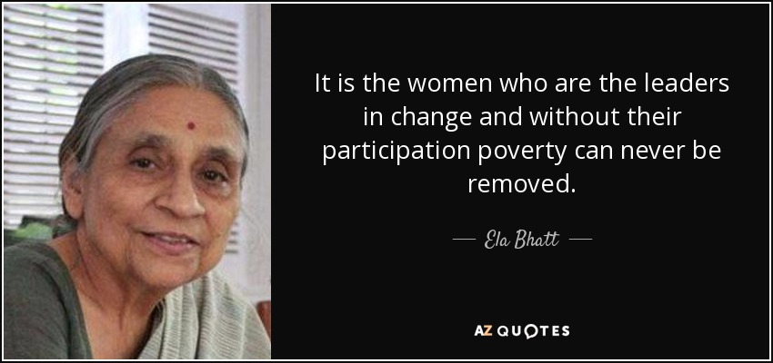 It is the women who are the leaders in change and without their participation poverty can never be removed. - Ela Bhatt
