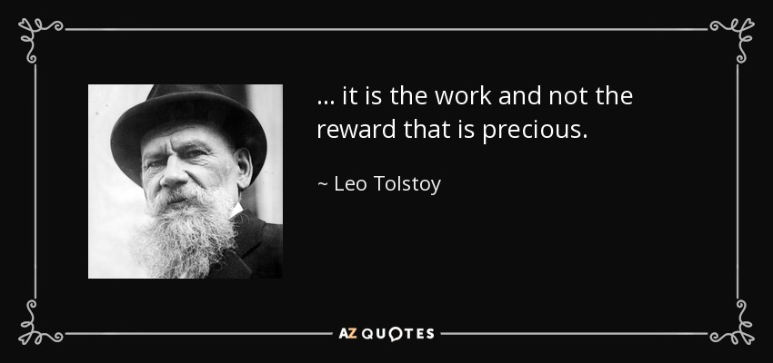 ... it is the work and not the reward that is precious. - Leo Tolstoy