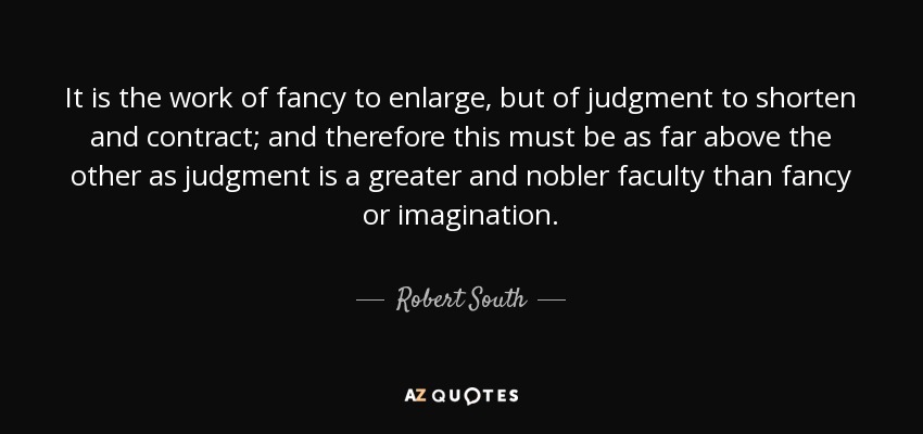It is the work of fancy to enlarge, but of judgment to shorten and contract; and therefore this must be as far above the other as judgment is a greater and nobler faculty than fancy or imagination. - Robert South