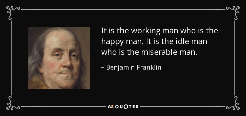 It is the working man who is the happy man. It is the idle man who is the miserable man. - Benjamin Franklin
