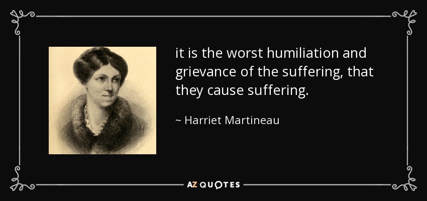it is the worst humiliation and grievance of the suffering, that they cause suffering. - Harriet Martineau