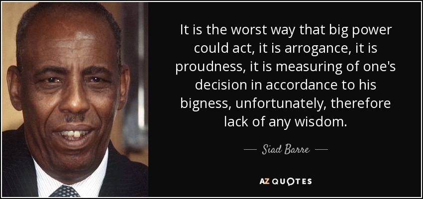 It is the worst way that big power could act, it is arrogance, it is proudness, it is measuring of one's decision in accordance to his bigness, unfortunately, therefore lack of any wisdom. - Siad Barre