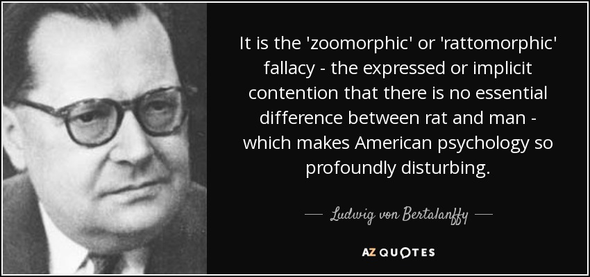 It is the 'zoomorphic' or 'rattomorphic' fallacy - the expressed or implicit contention that there is no essential difference between rat and man - which makes American psychology so profoundly disturbing. - Ludwig von Bertalanffy