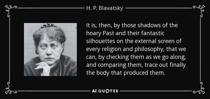 It is, then, by those shadows of the hoary Past and their fantastic silhouettes on the external screen of every religion and philosophy, that we can, by checking them as we go along, and comparing them, trace out finally the body that produced them. - H. P. Blavatsky