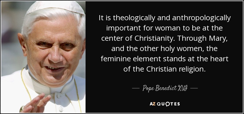 It is theologically and anthropologically important for woman to be at the center of Christianity. Through Mary, and the other holy women, the feminine element stands at the heart of the Christian religion. - Pope Benedict XVI
