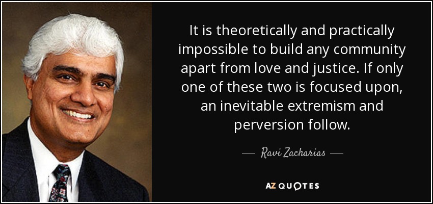 It is theoretically and practically impossible to build any community apart from love and justice. If only one of these two is focused upon, an inevitable extremism and perversion follow. - Ravi Zacharias