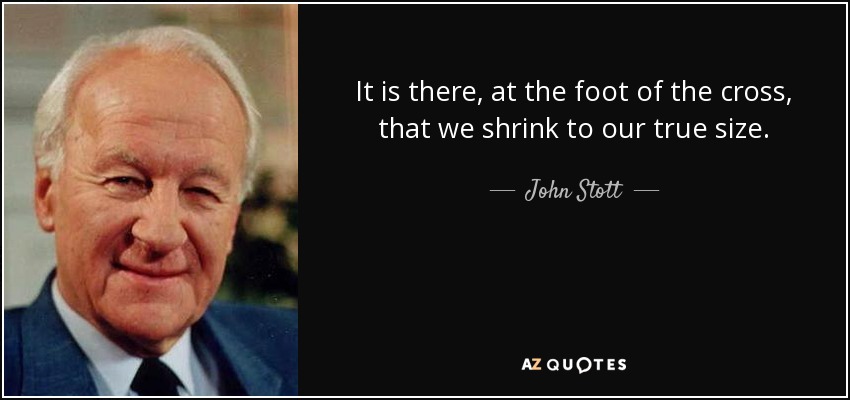It is there, at the foot of the cross, that we shrink to our true size. - John Stott