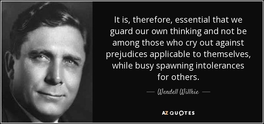 It is, therefore, essential that we guard our own thinking and not be among those who cry out against prejudices applicable to themselves, while busy spawning intolerances for others. - Wendell Willkie