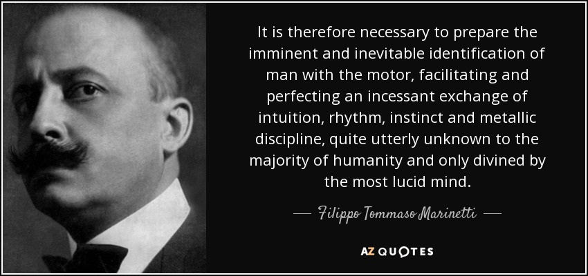 It is therefore necessary to prepare the imminent and inevitable identification of man with the motor, facilitating and perfecting an incessant exchange of intuition, rhythm, instinct and metallic discipline, quite utterly unknown to the majority of humanity and only divined by the most lucid mind. - Filippo Tommaso Marinetti