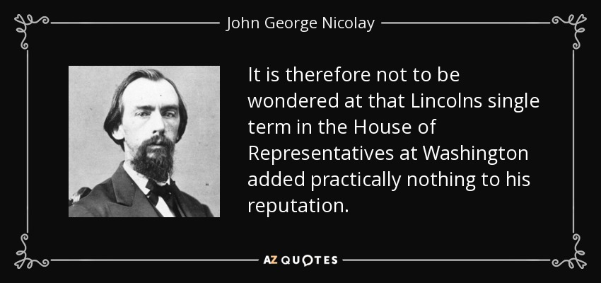 It is therefore not to be wondered at that Lincolns single term in the House of Representatives at Washington added practically nothing to his reputation. - John George Nicolay