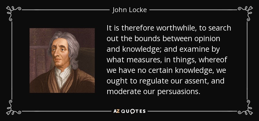 It is therefore worthwhile, to search out the bounds between opinion and knowledge; and examine by what measures, in things, whereof we have no certain knowledge, we ought to regulate our assent, and moderate our persuasions. - John Locke