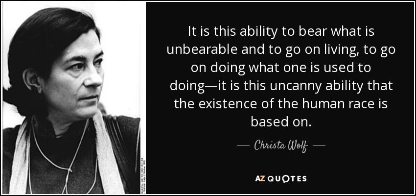 It is this ability to bear what is unbearable and to go on living, to go on doing what one is used to doing—it is this uncanny ability that the existence of the human race is based on. - Christa Wolf