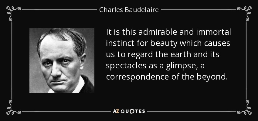 It is this admirable and immortal instinct for beauty which causes us to regard the earth and its spectacles as a glimpse, a correspondence of the beyond. - Charles Baudelaire