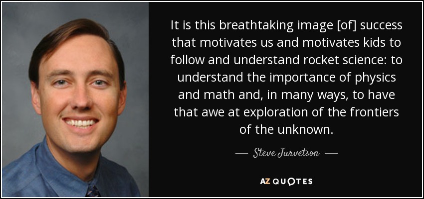 It is this breathtaking image [of] success that motivates us and motivates kids to follow and understand rocket science: to understand the importance of physics and math and, in many ways, to have that awe at exploration of the frontiers of the unknown. - Steve Jurvetson