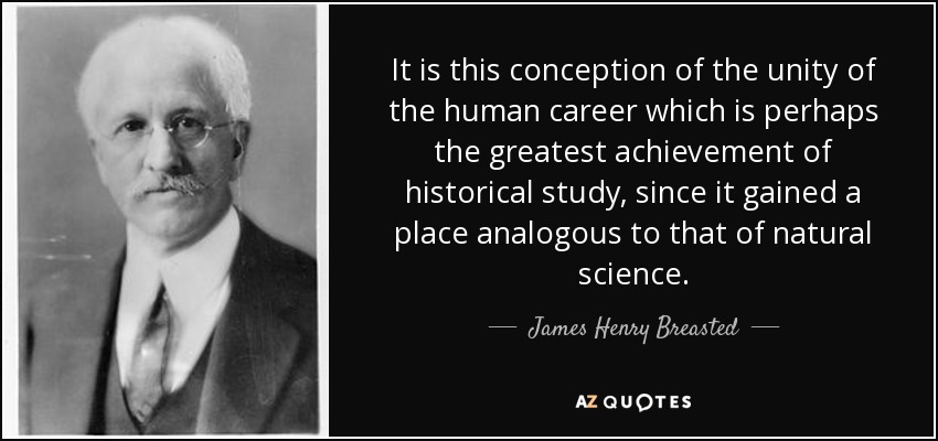 It is this conception of the unity of the human career which is perhaps the greatest achievement of historical study, since it gained a place analogous to that of natural science. - James Henry Breasted