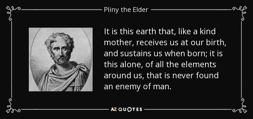 It is this earth that, like a kind mother, receives us at our birth, and sustains us when born; it is this alone, of all the elements around us, that is never found an enemy of man. - Pliny the Elder