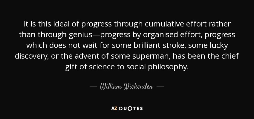 It is this ideal of progress through cumulative effort rather than through genius—progress by organised effort, progress which does not wait for some brilliant stroke, some lucky discovery, or the advent of some superman, has been the chief gift of science to social philosophy. - William Wickenden