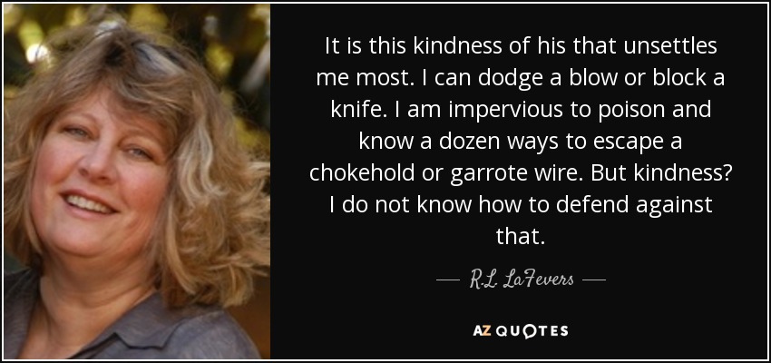 It is this kindness of his that unsettles me most. I can dodge a blow or block a knife. I am impervious to poison and know a dozen ways to escape a chokehold or garrote wire. But kindness? I do not know how to defend against that. - R.L. LaFevers