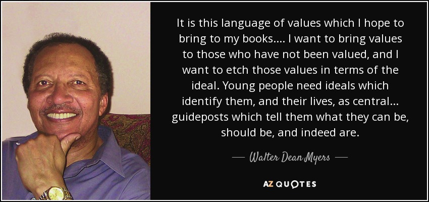 It is this language of values which I hope to bring to my books. . . . I want to bring values to those who have not been valued, and I want to etch those values in terms of the ideal. Young people need ideals which identify them, and their lives, as central . . . guideposts which tell them what they can be, should be, and indeed are. - Walter Dean Myers