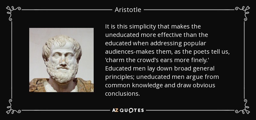 It is this simplicity that makes the uneducated more effective than the educated when addressing popular audiences-makes them, as the poets tell us, 'charm the crowd's ears more finely.' Educated men lay down broad general principles; uneducated men argue from common knowledge and draw obvious conclusions. - Aristotle