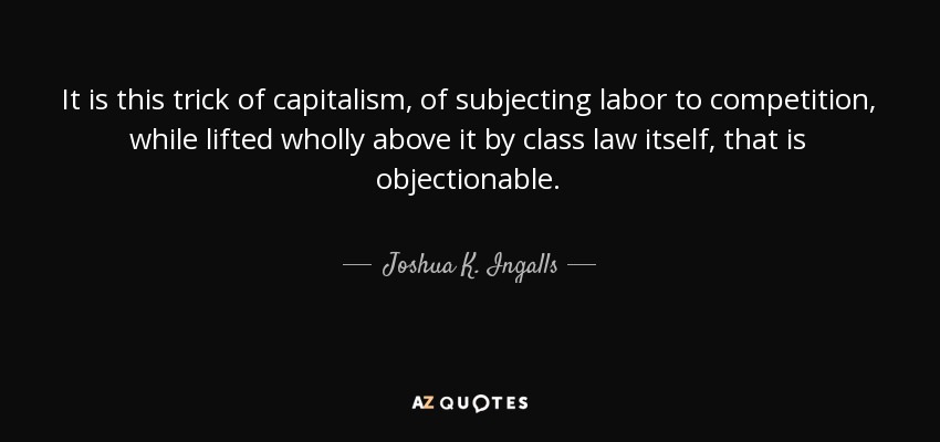 It is this trick of capitalism, of subjecting labor to competition, while lifted wholly above it by class law itself, that is objectionable. - Joshua K. Ingalls