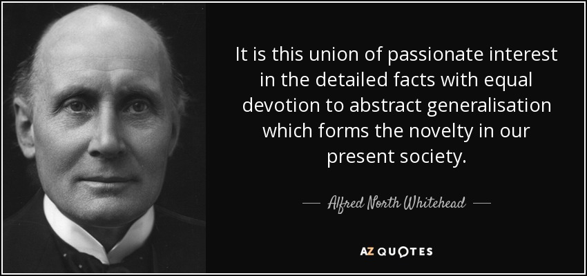 It is this union of passionate interest in the detailed facts with equal devotion to abstract generalisation which forms the novelty in our present society . - Alfred North Whitehead