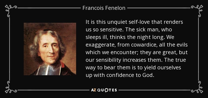 It is this unquiet self-love that renders us so sensitive. The sick man, who sleeps ill, thinks the night long. We exaggerate, from cowardice, all the evils which we encounter; they are great, but our sensibility increases them. The true way to bear them is to yield ourselves up with confidence to God. - Francois Fenelon