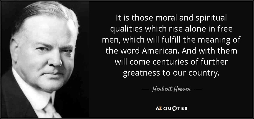 It is those moral and spiritual qualities which rise alone in free men, which will fulfill the meaning of the word American. And with them will come centuries of further greatness to our country. - Herbert Hoover