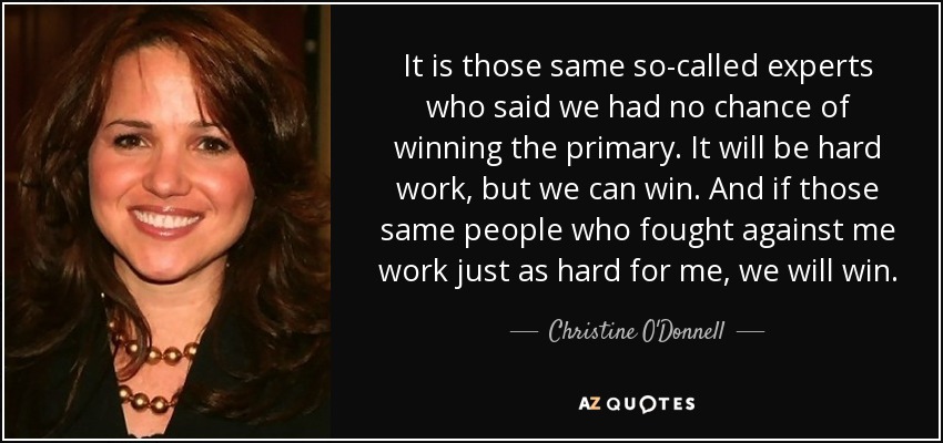 It is those same so-called experts who said we had no chance of winning the primary. It will be hard work, but we can win. And if those same people who fought against me work just as hard for me, we will win. - Christine O'Donnell