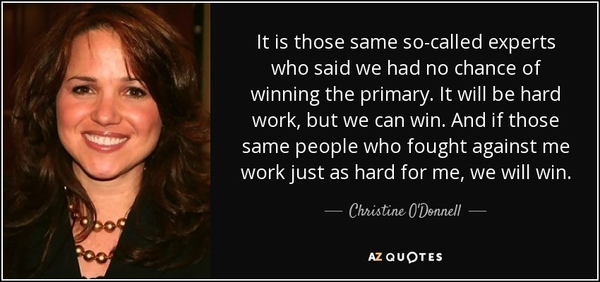 It is those same so-called experts who said we had no chance of winning the primary. It will be hard work, but we can win. And if those same people who fought against me work just as hard for me, we will win. - Christine O'Donnell
