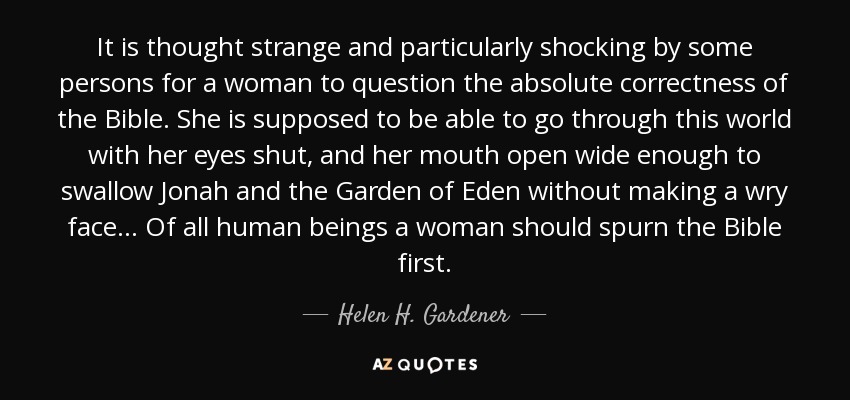 It is thought strange and particularly shocking by some persons for a woman to question the absolute correctness of the Bible. She is supposed to be able to go through this world with her eyes shut, and her mouth open wide enough to swallow Jonah and the Garden of Eden without making a wry face... Of all human beings a woman should spurn the Bible first. - Helen H. Gardener