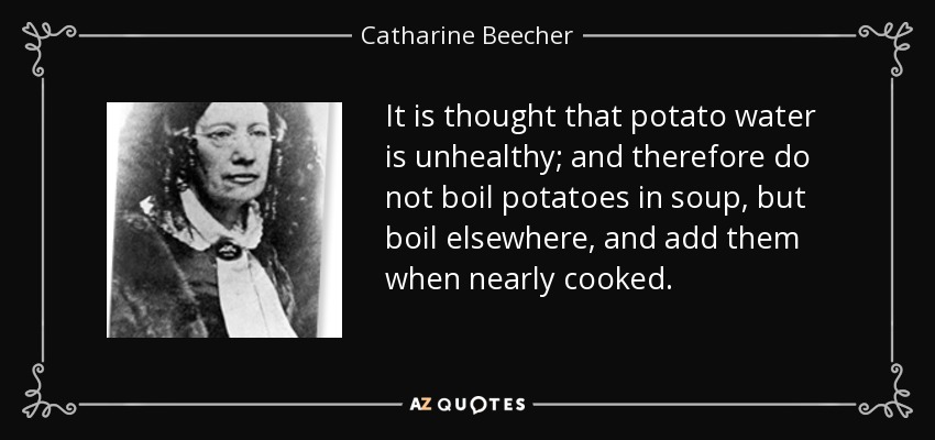 It is thought that potato water is unhealthy; and therefore do not boil potatoes in soup, but boil elsewhere, and add them when nearly cooked. - Catharine Beecher