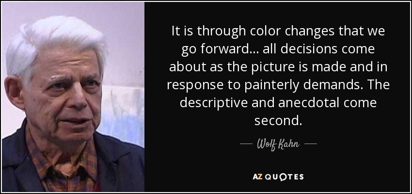 It is through color changes that we go forward... all decisions come about as the picture is made and in response to painterly demands. The descriptive and anecdotal come second. - Wolf Kahn
