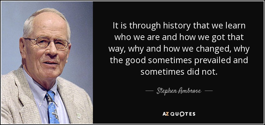 It is through history that we learn who we are and how we got that way, why and how we changed, why the good sometimes prevailed and sometimes did not. - Stephen Ambrose