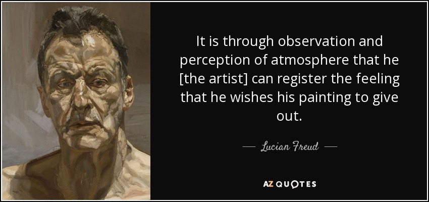 It is through observation and perception of atmosphere that he [the artist] can register the feeling that he wishes his painting to give out. - Lucian Freud