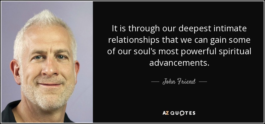 It is through our deepest intimate relationships that we can gain some of our soul's most powerful spiritual advancements. - John Friend