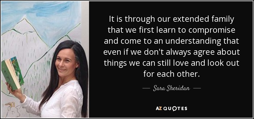 It is through our extended family that we first learn to compromise and come to an understanding that even if we don't always agree about things we can still love and look out for each other. - Sara Sheridan